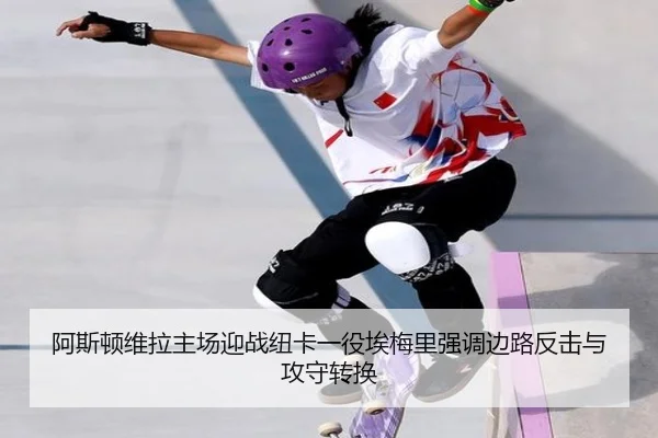 阿斯顿维拉主场迎战纽卡一役埃梅里强调边路反击与攻守转换